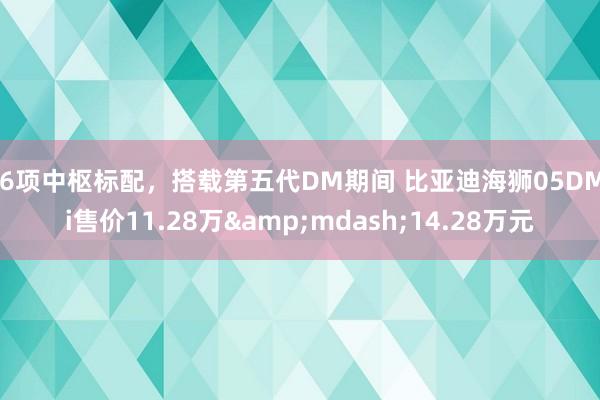 16项中枢标配，搭载第五代DM期间 比亚迪海狮05DM-i售价11.28万&mdash;14.28万元