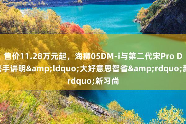 售价11.28万元起，海狮05DM-i与第二代宋Pro DM-i携手讲明&ldquo;大好意思智省&rdquo;新习尚