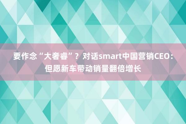 要作念“大奢睿”？对话smart中国营销CEO：但愿新车带动销量翻倍增长