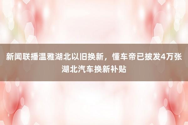 新闻联播温雅湖北以旧换新，懂车帝已披发4万张湖北汽车换新补贴