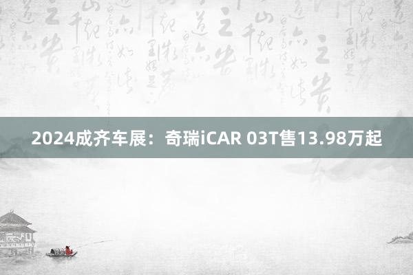 2024成齐车展：奇瑞iCAR 03T售13.98万起