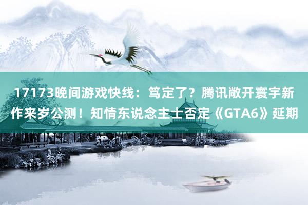 17173晚间游戏快线：笃定了？腾讯敞开寰宇新作来岁公测！知情东说念主士否定《GTA6》延期