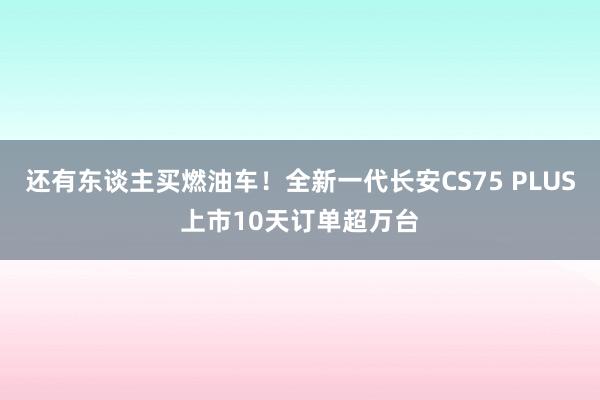 还有东谈主买燃油车！全新一代长安CS75 PLUS上市10天订单超万台