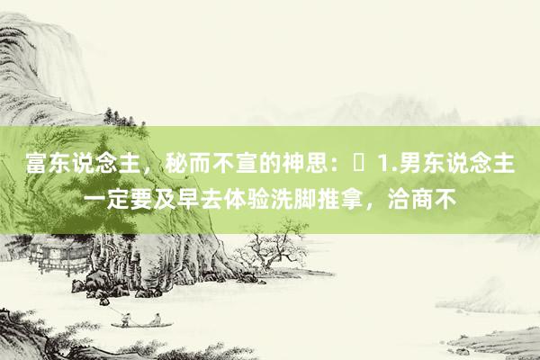 富东说念主，秘而不宣的神思：​1.男东说念主一定要及早去体验洗脚推拿，洽商不