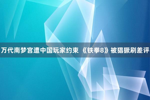 万代南梦宫遭中国玩家约束 《铁拳8》被猖獗刷差评