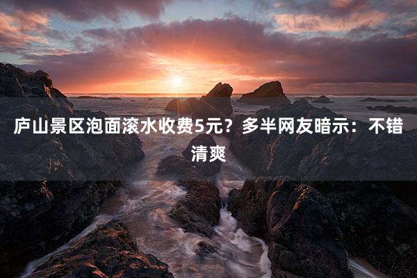 庐山景区泡面滚水收费5元？多半网友暗示：不错清爽