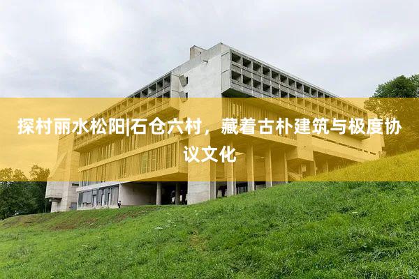 探村丽水松阳|石仓六村，藏着古朴建筑与极度协议文化