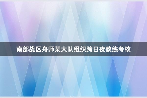 南部战区舟师某大队组织跨日夜教练考核