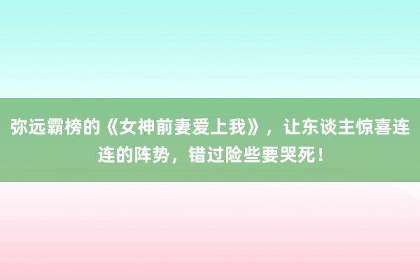 弥远霸榜的《女神前妻爱上我》，让东谈主惊喜连连的阵势，错过险些要哭死！