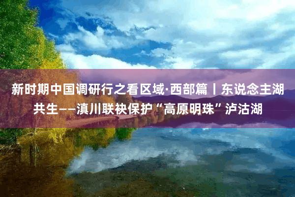 新时期中国调研行之看区域·西部篇丨东说念主湖共生——滇川联袂保护“高原明珠”泸沽湖