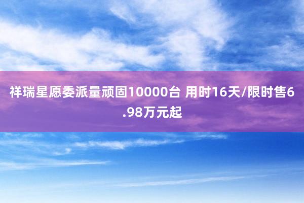 祥瑞星愿委派量顽固10000台 用时16天/限时售6.98万元起