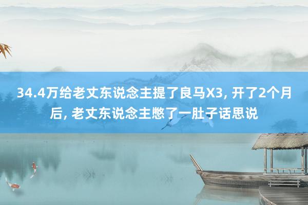 34.4万给老丈东说念主提了良马X3, 开了2个月后, 老丈东说念主憋了一肚子话思说