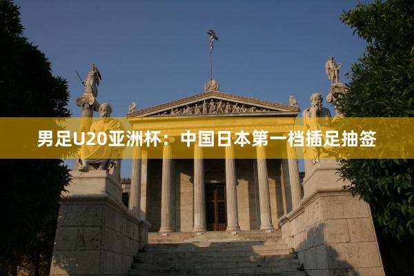 男足U20亚洲杯：中国日本第一档插足抽签