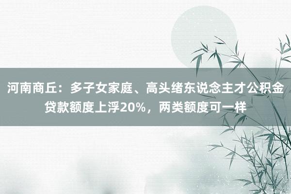 河南商丘：多子女家庭、高头绪东说念主才公积金贷款额度上浮20%，两类额度可一样