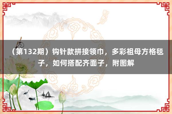 （第132期）钩针款拼接领巾，多彩祖母方格毯子，如何搭配齐面子，附图解