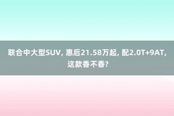 联合中大型SUV, 惠后21.58万起, 配2.0T+9AT, 这款香不香?