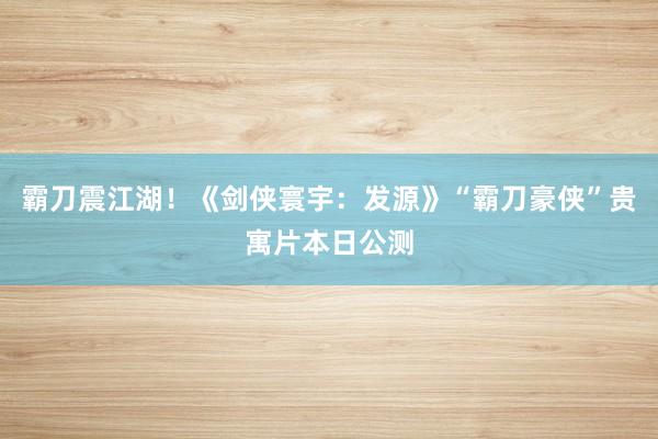 霸刀震江湖！《剑侠寰宇：发源》“霸刀豪侠”贵寓片本日公测