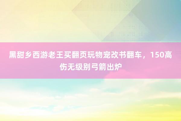 黑甜乡西游老王买翻页玩物宠改书翻车，150高伤无级别弓箭出炉