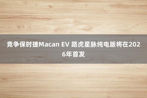 竞争保时捷Macan EV 路虎星脉纯电版将在2026年首发