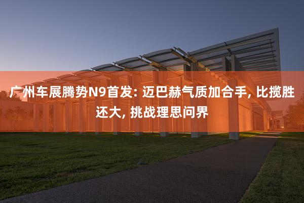 广州车展腾势N9首发: 迈巴赫气质加合手, 比揽胜还大, 挑战理思问界