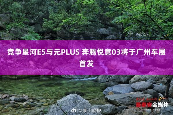 竞争星河E5与元PLUS 奔腾悦意03将于广州车展首发