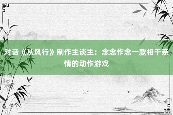 对话《从风行》制作主谈主：念念作念一款相干亲情的动作游戏