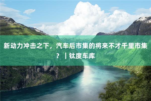 新动力冲击之下，汽车后市集的将来不才千里市集？｜钛度车库